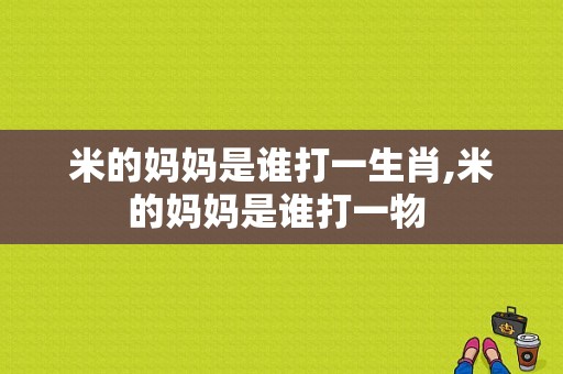 米的妈妈是谁打一生肖,米的妈妈是谁打一物 