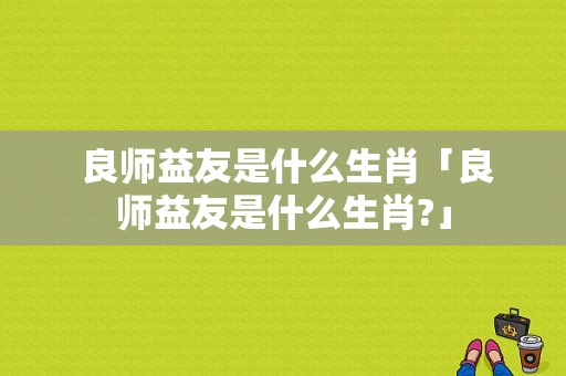  良师益友是什么生肖「良师益友是什么生肖?」