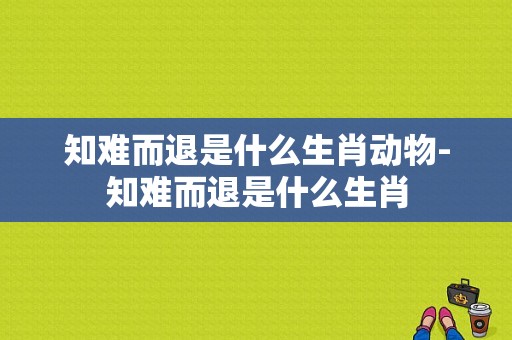 知难而退是什么生肖动物-知难而退是什么生肖