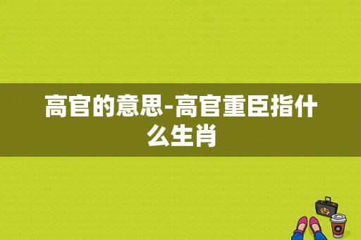 高官的意思-高官重臣指什么生肖