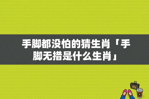  手脚都没怕的猜生肖「手脚无措是什么生肖」