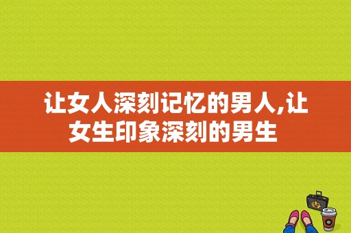 让女人深刻记忆的男人,让女生印象深刻的男生 